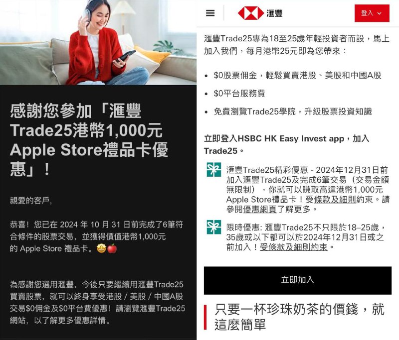 HSBC 大羊毛，完成6笔股票交易得 1000 HKD Apple Gift Card2024年12月31日前，使用 汇丰Trade25 买卖股票，完成6笔符合条件的股票交易(不限金额)，即可获得HK$ 1000的 Apple Store Gift Card 🎁额外再拿400 HKD过去两个月平均「全面理财总值」达港币500,000元或以上之滙丰 One客户独家优惠 - 除了可赚取港币 1,000 元 Apple Store 礼品卡之外，只需再完成 4 笔合资格交易，就可加码赢取港币400 元 Apple Store 礼品卡！活动限制请注意，该活动仅限 35 岁或以下的用户参与！Trade25 是一个针对 18-25 岁年轻投资者的专属计划，只是目前有限时活动将年龄延长到了 35 岁