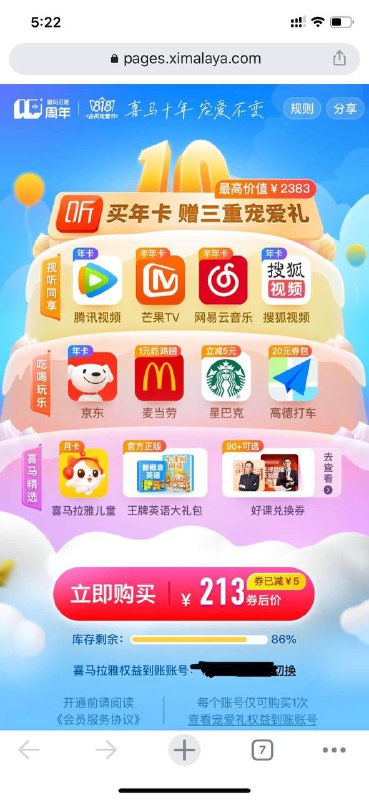 #投稿 #喜马拉雅喜马拉雅10周年 & 818会员宠爱节 - 买年卡，享12大权益活动时间：2022年8月18日20:00:00-2022年9月1日23:59:59商品权益：用户通过活动页成功购买喜马拉雅VIP会员年卡，可享受宠爱礼权益如下：- 腾讯视频VIP会员年卡（372天）- 芒果TV会员半年卡（184天）- 网易云音乐黑胶会员半年卡（186天）- 搜狐视频会员年卡（365天）- 京东Plus会员年卡（365天）- 麦当劳专属优惠券包- 星巴克好礼券- 高德打车打车券- 喜马拉雅儿童会员月卡（31天）- 喜马拉雅王牌英语大礼包- 喜马拉雅好课兑换券福利优惠：粉丝专属立减5元温馨提示：数量有限，需要的抓紧时间行动起来